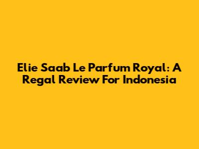 Elie Saab Le Parfum Royal: A Regal Review For Indonesia