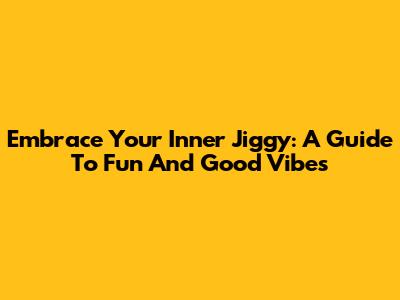 Embrace Your Inner Jiggy: A Guide To Fun And Good Vibes