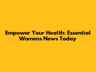 Empower Your Health: Essential Women's News Today