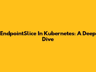 EndpointSlice In Kubernetes: A Deep Dive
