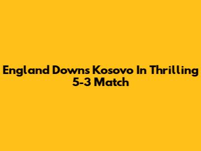 England Downs Kosovo In Thrilling 5-3 Match
