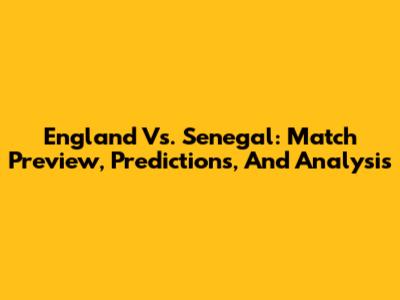 England Vs. Senegal: Match Preview, Predictions, And Analysis