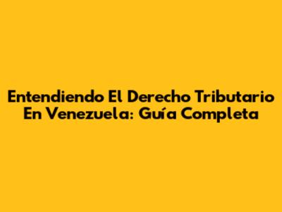 Entendiendo El Derecho Tributario En Venezuela: Guía Completa