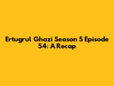 Ertugrul Ghazi Season 5 Episode 54: A Recap