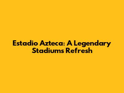 Estadio Azteca: A Legendary Stadium's Refresh