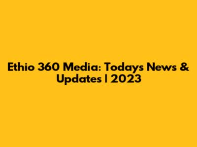 Ethio 360 Media: Today's News & Updates | 2023