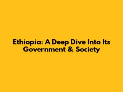 Ethiopia: A Deep Dive Into Its Government & Society