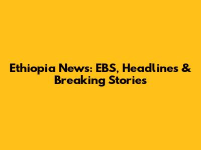 Ethiopia News: EBS, Headlines & Breaking Stories