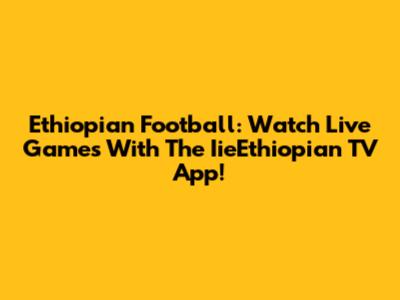 Ethiopian Football: Watch Live Games With The IieEthiopian TV App!
