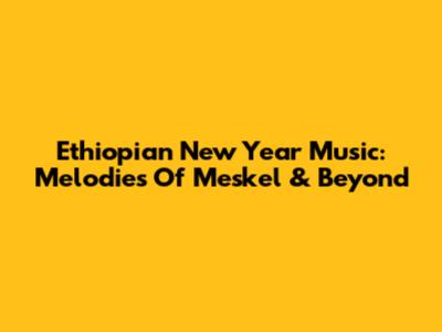 Ethiopian New Year Music: Melodies Of Meskel & Beyond