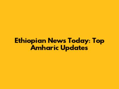 Ethiopian News Today: Top Amharic Updates