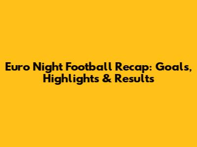 Euro Night Football Recap: Goals, Highlights & Results