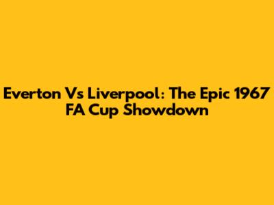 Everton Vs Liverpool: The Epic 1967 FA Cup Showdown
