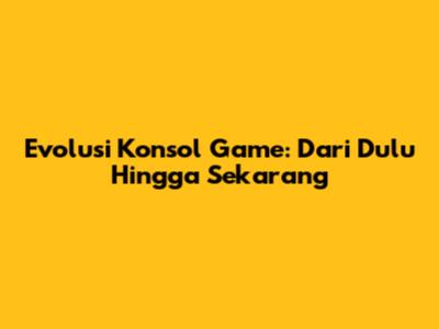 Evolusi Konsol Game: Dari Dulu Hingga Sekarang