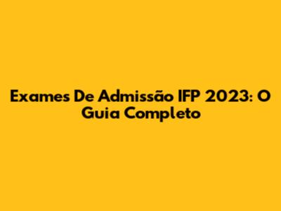 Exames De Admissão IFP 2023: O Guia Completo
