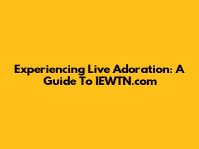 Experiencing Live Adoration: A Guide To IEWTN.com