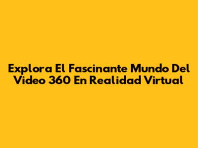 Explora El Fascinante Mundo Del Video 360 En Realidad Virtual