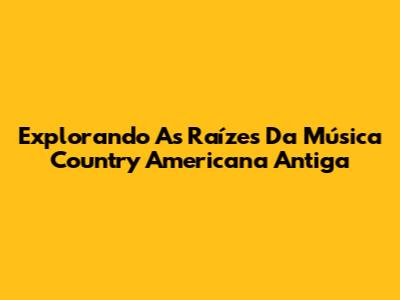 Explorando As Raízes Da Música Country Americana Antiga