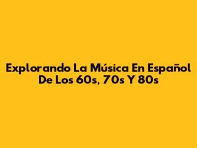 Explorando La Música En Español De Los 60s, 70s Y 80s
