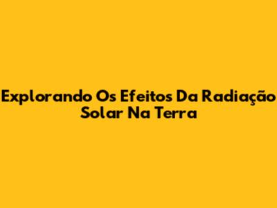 Explorando Os Efeitos Da Radiação Solar Na Terra