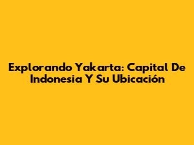 Explorando Yakarta: Capital De Indonesia Y Su Ubicación