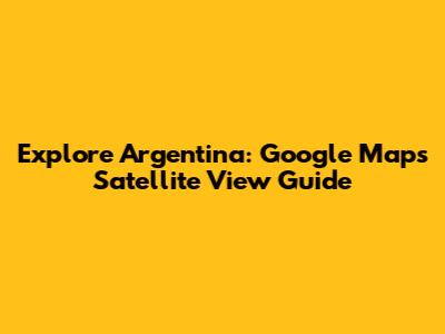 Explore Argentina: Google Maps Satellite View Guide
