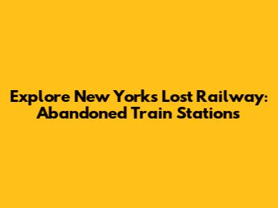 Explore New York's Lost Railway: Abandoned Train Stations