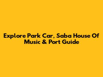 Explore Park Car, Saba House Of Music & Port Guide