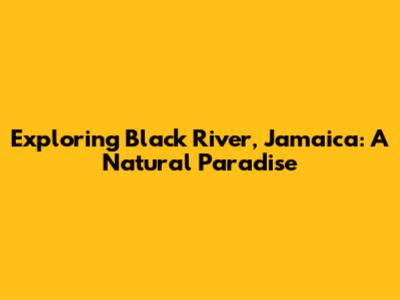 Exploring Black River, Jamaica: A Natural Paradise