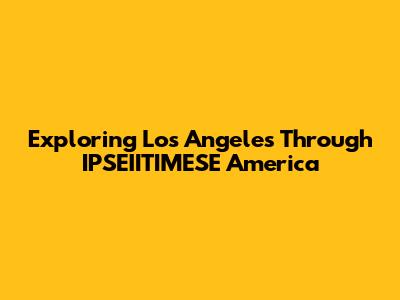 Exploring Los Angeles Through IPSEIITIMESE America