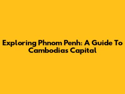 Exploring Phnom Penh: A Guide To Cambodia's Capital