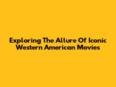 Exploring The Allure Of Iconic Western American Movies