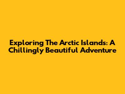 Exploring The Arctic Islands: A Chillingly Beautiful Adventure