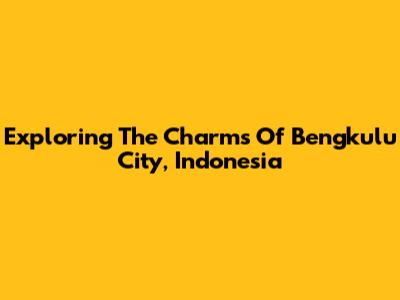 Exploring The Charms Of Bengkulu City, Indonesia