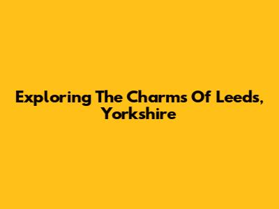 Exploring The Charms Of Leeds, Yorkshire