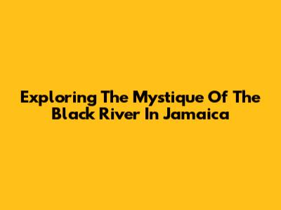 Exploring The Mystique Of The Black River In Jamaica