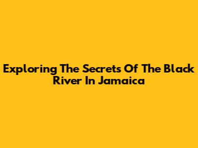 Exploring The Secrets Of The Black River In Jamaica