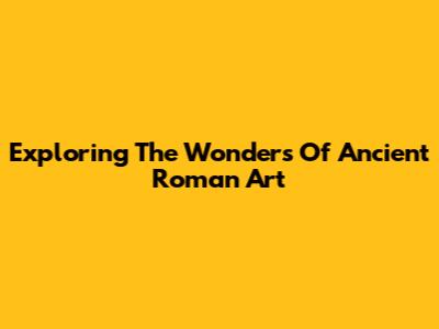 Exploring The Wonders Of Ancient Roman Art