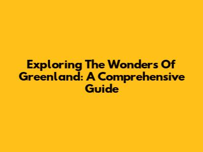 Exploring The Wonders Of Greenland: A Comprehensive Guide