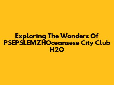 Exploring The Wonders Of PSEPSLEMZHOceansese City Club H2O