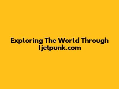 Exploring The World Through Ijetpunk.com