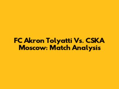 FC Akron Tolyatti Vs. CSKA Moscow: Match Analysis