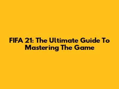 FIFA 21: The Ultimate Guide To Mastering The Game