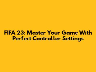 FIFA 23: Master Your Game With Perfect Controller Settings
