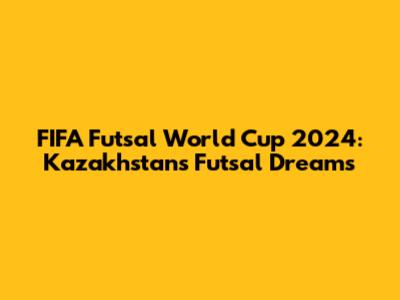 FIFA Futsal World Cup 2024: Kazakhstan's Futsal Dreams