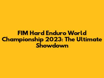 FIM Hard Enduro World Championship 2023: The Ultimate Showdown