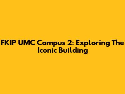 FKIP UMC Campus 2: Exploring The Iconic Building