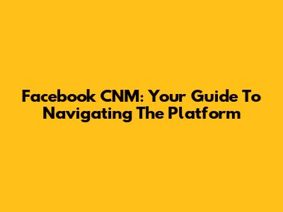 Facebook CNM: Your Guide To Navigating The Platform