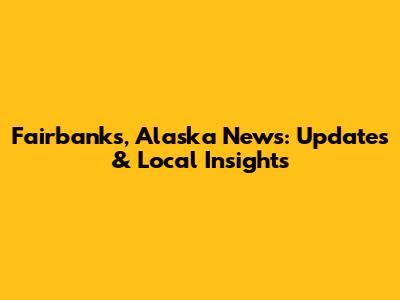 Fairbanks, Alaska News: Updates & Local Insights