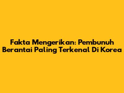Fakta Mengerikan: Pembunuh Berantai Paling Terkenal Di Korea